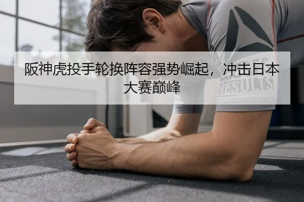 阪神虎投手轮换阵容强势崛起，冲击日本大赛巅峰